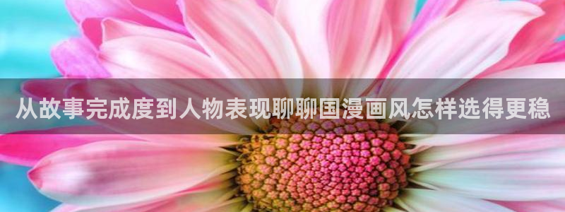 咚漫：从故事完成度到人物表现聊聊国漫画风怎样选得更稳